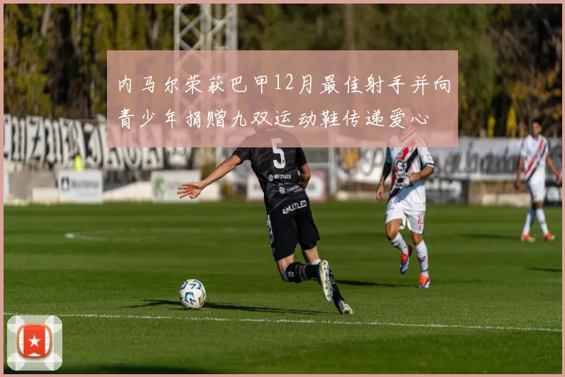 内马尔荣获巴甲12月最佳射手并向青少年捐赠九双运动鞋传递爱心