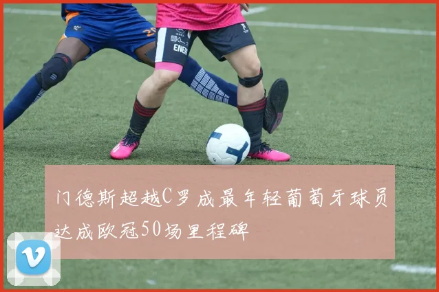 门德斯超越C罗成最年轻葡萄牙球员达成欧冠50场里程碑